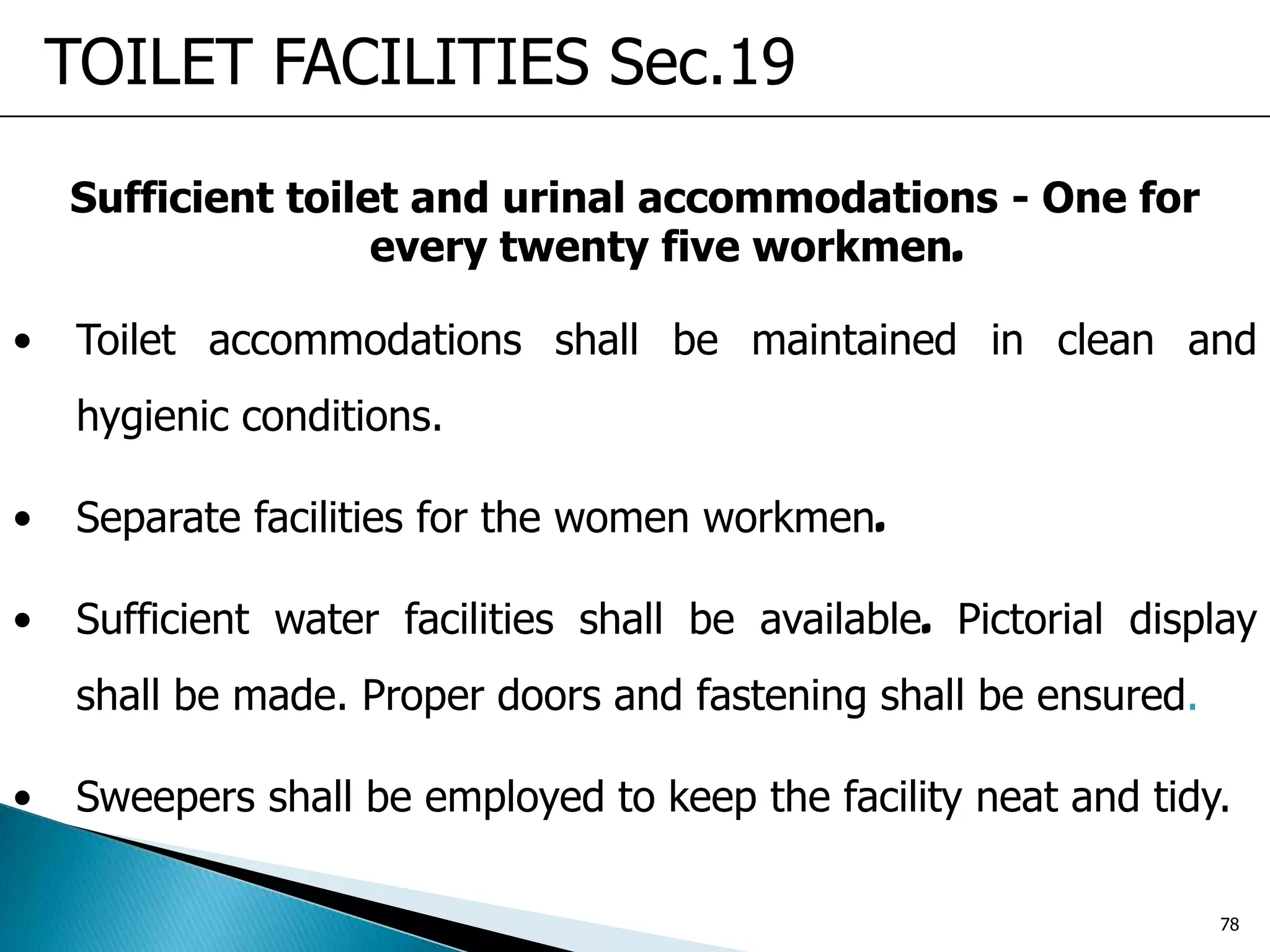 Sufficient toilet and urinal accommodations - One for
every twenty five workmen.
• Toilet accommodations shall be maintained in clean and
hygienic conditions.
• Separate facilities for the women workmen.
• Sufficient water facilities shall be available. Pictorial display
shall be made. Proper doors and fastening shall be ensured.
• Sweepers shall be employed to keep the facility neat and tidy.
TOILET FACILITIES Sec.19
78
 