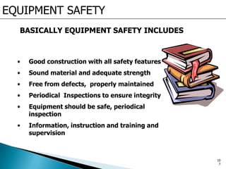 EQUIPMENT SAFETY
BASICALLY EQUIPMENT SAFETY INCLUDES
• Good construction with all safety features
• Sound material and adequate strength
• Free from defects, properly maintained
• Periodical Inspections to ensure integrity
• Equipment should be safe, periodical
inspection
• Information, instruction and training and
supervision
10
7
 