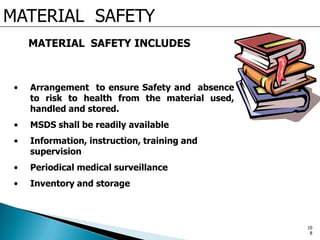 MATERIAL SAFETY
MATERIAL SAFETY INCLUDES
• Arrangement to ensure Safety and absence
to risk to health from the material used,
handled and stored.
• MSDS shall be readily available
• Information, instruction, training and
supervision
• Periodical medical surveillance
• Inventory and storage
10
8
 