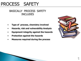 PROCESS SAFETY
BASICALLY PROCESS SAFETY
INCLUDES
• Type of process, chemistry involved
• Hazards, risk and vulnerability Analysis
• Equipment integrity against the hazards
• Protection against the hazards
• Measures required during the process
10
9
 
