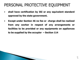 PERSONAL PROTECTIVE EQUIPMENT
• shall have certification by ISI or any equivalent standard
approved by the state government.
• Except under Section 46 no fee or charge shall be realized
from any worker in respect of any arrangements or
facilities to be provided or any equipments on appliances
to be supplied by the occupier – Section 114
11
3
 