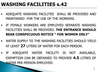 WASHING FACILITIES s.42
• ADEQUATE WASHING FACILITES SHALL BE PROVIDED AND
MAINTAINED FOR THE USE OF THE WORKERS.
• IF FEMALE WORKERS ARE EMPLOYED SEPARATE WASHING
FACILITIES SHALL BE PROIVDED. THE ENTRANCE SHOULD
BEAR CONSPICUOUS NOTICE “ FOR WOMEN ONLY”
• WATER SUPPLY TO THE WASHING FACILITIES SHOULD YIELD
AT LEAST 27 LITERS OF WATER FOR EACH PERSON.
• IF ADEQUATE WATER FACILITY IS NOT AVAILABLE,
EXEMPTION CAN BE OBTAINED TO PROVIDE 4.5 LITRES OF
WATER PER PERSON EMPLOYED.
11
7
 