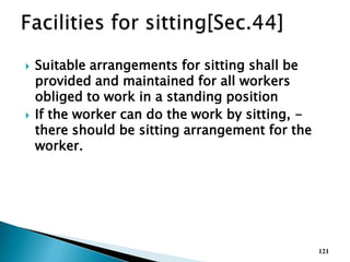  Suitable arrangements for sitting shall be
provided and maintained for all workers
obliged to work in a standing position
 If the worker can do the work by sitting, -
there should be sitting arrangement for the
worker.
121
 