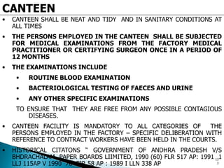 CANTEEN
• CANTEEN SHALL BE NEAT AND TIDY AND IN SANITARY CONDITIONS AT
ALL TIMES
• THE PERSONS EMPLOYED IN THE CANTEEN SHALL BE SUBJECTED
FOR MEDICAL EXAMINATIONS FROM THE FACTORY MEDICAL
PRACTITIONER OR CERTIFYING SURGEON ONCE IN A PERIOD OF
12 MONTHS
• THE EXAMINATIONS INCLUDE
• ROUTINE BLOOD EXAMINATION
• BACTERIOLOGICAL TESTING OF FAECES AND URINE
• ANY OTHER SPECIFIC EXAMINATIONS
TO ENSURE THAT THEY ARE FREE FROM ANY POSSIBLE CONTAGIOUS
DISEASES.
• CANTEEN FACILITY IS MANDATORY TO ALL CATEGORIES OF THE
PERSONS EMPLOYED IN THE FACTORY – SPECIFIC DELIBERATION WITH
REFERENCE TO CONTRACT WORKERS HAVE BEEN HELD IN THE COURTS.
• HISTORICAL CITATONS “ GOVERNMENT OF ANDHRA PRADESH V/S
BHDRACHALAM PAPER BOARDS LIIMITED, 1990 (60) FLR 517 AP: 1991 1
LLJ 115AP V 1990 76 FJR 58 AP : 1989 I LLN 338 AP
13
3
 
