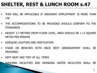 SHELTER, REST & LUNCH ROOM s.47
• THIS WILL BE APPLICABLE IF ORDINARY EMPLOYMENT IS MORE THAN
150
• THE ACCOMMODATIONS TO BE PROVIDED SHOULD CONFIRM TO THE
STANDARDS
• HEIGHT 3.7 METERS FROM FLOOR LEVEL, AREA SHOULD BE 1.12 SQUARE
METER PER PERSON
• ADEQUAE LIGHTING AND VENTILATION
• CHAIR OR BENCHES WITH BACK REST ARRANGEMENT SHALL BE
PROVIDED
• KEPT NEAT AND TIDY AT ALL TIMES
• WASHING FACILITIES AND DRINKING WATER FACILITIES SHALL BE
PROVIDED.
13
5
 