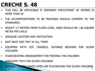 CRECHE S. 48
• THIS WILL BE APPLICABLE IF ORDINARY EMPLOYMENT OF WOMEN IS
MORE THAN 30
• THE ACCOMMODATIONS TO BE PROVIDED SHOULD CONFIRM TO THE
STANDARDS
• HEIGHT 3.7 METERS FROM FLOOR LEVEL, AREA SHOULD BE 1.86 SQUARE
METER PER CHILD
• ADEQUAE LIGHTING AND VENTILATION
• KEPT NEAT AND TIDY AT ALL TIMES
• EQUIPPED WITH COT, CRADDLE, SUITABLE BEDDING FOR OLDER
CHILDREN.
• CHAIR/SEATING ARRANGEMENT FOR FEEDING THE CHILDREN
• ADEQUATE TOYS FOR OLDER CHILDREN
• SUITABLY FENCED SHADY OPEN AIR PLAYGROUND FOR OLDER CHILDREN13
6
 