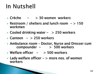  Crèche - > 30 women workers
 Restroom / shelters and lunch room - > 150
workmen
 Cooled drinking water - > 250 workers
 Canteen - > 250 workers
 Ambulance room – Doctor, Nurse and Dresser cum
compounder - > 500 workers
 Welfare officer - > 500 workers
 Lady welfare officer - > more nos. of women
workers
142
 