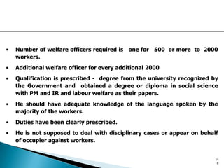 • Number of welfare officers required is one for 500 or more to 2000
workers.
• Additional welfare officer for every additional 2000
• Qualification is prescribed - degree from the university recognized by
the Government and obtained a degree or diploma in social science
with PM and IR and labour welfare as their papers.
• He should have adequate knowledge of the language spoken by the
majority of the workers.
• Duties have been clearly prescribed.
• He is not supposed to deal with disciplinary cases or appear on behalf
of occupier against workers.
14
8
 