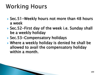  Sec.51-Weekly hours not more than 48 hours
a week
 Sec.52-First day of the week i.e. Sunday shall
be a weekly holiday
 Sec.53-Compensatory holidays
 Where a weekly holiday is denied he shall be
allowed to avail the compensatory holiday
within a month.
155
 