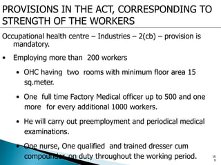 PROVISIONS IN THE ACT, CORRESPONDING TO
STRENGTH OF THE WORKERS
Occupational health centre – Industries – 2(cb) – provision is
mandatory.
• Employing more than 200 workers
• OHC having two rooms with minimum floor area 15
sq.meter.
• One full time Factory Medical officer up to 500 and one
more for every additional 1000 workers.
• He will carry out preemployment and periodical medical
examinations.
• One nurse, One qualified and trained dresser cum
compounder on duty throughout the working period. 16
9
 