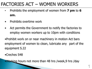 FACTORIES ACT – WOMEN WORKERS
• Prohibits the employment of women from 7 pm to 6
am.
• Prohibits overtime work
• Act permits the Government to notify the factories to
employ women workers up to 10pm with conditions
•Prohibit work on or near machinery in motion Act bars
employment of women to clean, lubricate any part of the
equipment S.22
•Creches S48
•Working hours not more than 48 hrs /week,9 hrs /day
17
2
 