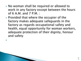  No woman shall be required or allowed to
work in any factory except between the hours
of 6 A.M. and 7 P.M. :
 Provided that where the occupier of the
factory makes adequate safeguards in the
factory as regards occupational safety and
health, equal opportunity for woman workers,
adequate protection of their dignity, honour
and safety

17
5
 