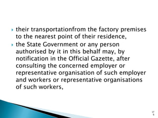  their transportationfrom the factory premises
to the nearest point of their residence,
 the State Government or any person
authorised by it in this behalf may, by
notification in the Official Gazette, after
consulting the concerned employer or
representative organisation of such employer
and workers or representative organisations
of such workers,
17
6
 