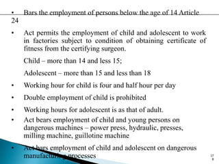 • Bars the employment of persons below the age of 14 Article
24
• Act permits the employment of child and adolescent to work
in factories subject to condition of obtaining certificate of
fitness from the certifying surgeon.
Child – more than 14 and less 15;
Adolescent – more than 15 and less than 18
• Working hour for child is four and half hour per day
• Double employment of child is prohibited
• Working hours for adolescent is as that of adult.
• Act bears employment of child and young persons on
dangerous machines – power press, hydraulic, presses,
milling machine, guillotine machine
• Act bars employment of child and adolescent on dangerous
manufacturing processes 17
8
 