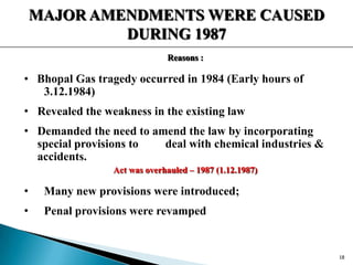 MAJOR AMENDMENTS WERE CAUSED
DURING 1987
Reasons :
• Bhopal Gas tragedy occurred in 1984 (Early hours of
3.12.1984)
• Revealed the weakness in the existing law
• Demanded the need to amend the law by incorporating
special provisions to deal with chemical industries &
accidents.
Act was overhauled – 1987 (1.12.1987)
• Many new provisions were introduced;
• Penal provisions were revamped
18
 