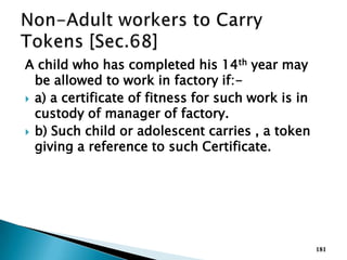 A child who has completed his 14th year may
be allowed to work in factory if:-
 a) a certificate of fitness for such work is in
custody of manager of factory.
 b) Such child or adolescent carries , a token
giving a reference to such Certificate.
181
 