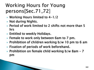  Working Hours limited to 4-1/2
 Not during Nights.
 Period of work limited to 2 shifts not more than 5
hrs
 Entitled to weekly Holidays.
 Female to work only between 6am to 7 pm.
 Prohibition of children working b/w 10 pm to 6 am
 Fixation of periods of work beforehand.
 Prohibition on female child working b/w 8am – 7
pm
183
 