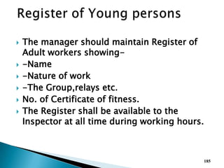  The manager should maintain Register of
Adult workers showing-
 -Name
 -Nature of work
 -The Group,relays etc.
 No. of Certificate of fitness.
 The Register shall be available to the
Inspector at all time during working hours.
185
 