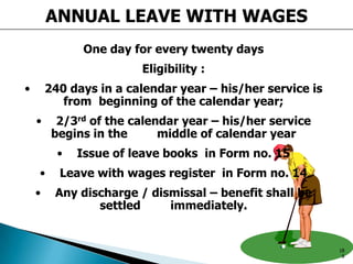 ANNUAL LEAVE WITH WAGES
One day for every twenty days
Eligibility :
• 240 days in a calendar year – his/her service is
from beginning of the calendar year;
• 2/3rd of the calendar year – his/her service
begins in the middle of calendar year
• Issue of leave books in Form no. 15
• Leave with wages register in Form no. 14
• Any discharge / dismissal – benefit shall be
settled immediately.
18
8
 