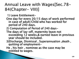 1) Leave Entitlement-
One day for every 20/15 days of work performed
in case of adult/Child who has worked for
period of 240 days.
2) Computation of Period of 240 days-
The days of lay-off, maternity leave not
exceeding 12 weeks,& earned leave in previous
year should be included.
3)Discharge, Dismissal , Superannuation ,death ,
quitting of employment-
He , his heir , nominee as the case may be
entitled to wages.
189
 