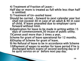 4) Treatment of Fraction of Leave:-
Half day or more is treated as full while less than half
is omitted.
5) Treatment of Un-availed leave:
Should be carried – forward to next calendar year but
shall not exceed 30 in case of an adult & 40 in case
of child. If leave unavailed due to employer carry
forward without limit.
6)Application for leave to be made in writing within 15
days of commencement,30 incase of public utility.
7)Cannot avail more than 3 times a year,
Scheme for grant of leave operational for 12 months.
8)Display of Scheme for grant of leave.
9) No Refusal of leave to be in accordance with Scheme
10)Payment of wages to worker for leave period if he is
discharged before expiry of second working day or if
he quits service on or before next pay day.
190
 
