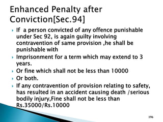  If a person convicted of any offence punishable
under Sec 92, is again guilty involving
contravention of same provision ,he shall be
punishable with
 Imprisonment for a term which may extend to 3
years.
 Or fine which shall not be less than 10000
 Or both.
 If any contravention of provision relating to safety,
has resulted in an accident causing death /serious
bodily injury,Fine shall not be less than
Rs.35000/Rs.10000
196
 