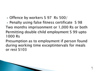  Offence by workers S 97 Rs 500/
 Penalty using false fitness certificate S 98
Two months imprisonment or 1,000 Rs or both
Permitting double child employment S 99 upto
1000 Rs
Presumption as to employment if person found
during working time exceptintervals for meals
or rest S103
19
7
 