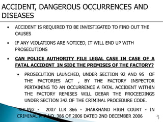 ACCIDENT, DANGEROUS OCCURRENCES AND
DISEASES
• ACCIDENT IS REQUIRED TO BE INVESTIGATED TO FIND OUT THE
CAUSES
• IF ANY VIOLATIONS ARE NOTICED, IT WILL END UP WITH
PROSECUTIONS
• CAN POLICE AUTHORITY FILE LEGAL CASE IN CASE OF A
FATAL ACCIDENT IN SIDE THE PREMISES OF THE FACTORY?
• PROSECUTION LAUNCHED, UNDER SECTION 92 AND 95 OF
THE FACTORIES ACT , BY THE FACTORY INSPECTOR
PERTAINING TO AN OCCURRENCE A FATAL ACCIDENT WITHIN
THE FACTORY REMISES WILL DEBAR THE PROCEEDINGS
UNDER SECTION 342 OF THE CRIMINAL PROCEDURE CODE.
RULING - 2007 LLR 866 - JHARKHAND HIGH COURT - IN
CRIMINAL M.P NO. 386 OF 2006 DATED 2ND DECEMBER 2006 21
7
 
