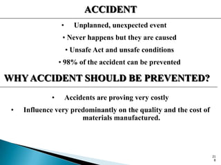 ACCIDENT
• Unplanned, unexpected event
• Never happens but they are caused
• Unsafe Act and unsafe conditions
• 98% of the accident can be prevented
WHY ACCIDENT SHOULD BE PREVENTED?
• Accidents are proving very costly
• Influence very predominantly on the quality and the cost of
materials manufactured.
21
8
 