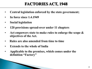 FACTORIES ACT, 1948
• Central legislation enforced by the state government;
• In force since 1.4.1949
• Social legislation
• 120 provisions spread-over under 11 chapters
• Act empowers state to make rules to enlarge the scope &
objectives of the Act.
• Rules are also amended from time to time
• Extends to the whole of India
• Applicable to the premises, which comes under the
definition “Factory”
22
 