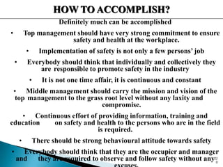 HOW TO ACCOMPLISH?
Definitely much can be accomplished
• Top management should have very strong commitment to ensure
safety and health at the workplace.
• Implementation of safety is not only a few persons’ job
• Everybody should think that individually and collectively they
are responsible to promote safety in the industry
• It is not one time affair, it is continuous and constant
• Middle management should carry the mission and vision of the
top management to the grass root level without any laxity and
compromise.
• Continuous effort of providing information, training and
education on safety and health to the persons who are in the field
is required.
• There should be strong behavioural attitude towards safety
• Everybody should think that they are the occupier and manager
and they are required to observe and follow safety without any22
0
 