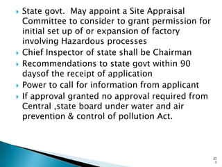  State govt. May appoint a Site Appraisal
Committee to consider to grant permission for
initial set up of or expansion of factory
involving Hazardous processes
 Chief Inspector of state shall be Chairman
 Recommendations to state govt within 90
daysof the receipt of application
 Power to call for information from applicant
 If approval granted no approval required from
Central ,state board under water and air
prevention & control of pollution Act.
22
3
 