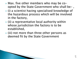  Max. five other members who may be co-
opted by the State Government who shall be- ,
 (i) a scientist having specialised knowledge of
the hazardous process which will be involved
in the factory,
 (ii) a representative local authority within
whose jurisdiction the factory is to be
established,
 (iii) not more than three other persons as
deemed fit by the State Government
22
6
 
