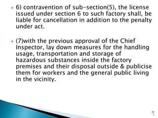 6) contravention of sub-section(5), the license
issued under section 6 to such factory shall, be
liable for cancellation in addition to the penalty
under act.
 (7)with the previous approval of the Chief
Inspector, lay down measures for the handling
usage, transportation and storage of
hazardous substances inside the factory
premises and their disposal outside & publicise
them for workers and the general public living
in the vicinity.
23
1
 