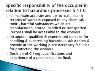  (a) maintain accurate and up-to-date health
records of workers exposed to any chemical,
toxic , harmful substances which are
manufactured, stored, handled or transported
,records shall be accessible to the workers
 (b) appoint qualified & experienced persons for
handling & supervising hazardous substances &
provide at the working place necessary facilities
for protecting the workers
 Decision of C I reg. qualifications and
experience of a person shall be final.
23
2
 