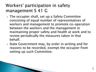  The occupier shall, set up a Safety Committee
consisting of equal number of representatives of
workers and management to promote co-operation
between the workers and the management in
maintaining proper safety and health at work and to
review periodically the measures taken in that
behalf.
 State Government may, by order in writing and for
reasons to be recorded, exempt the occupier from
setting up such Committee.
23
7
 