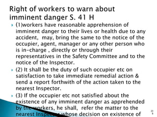  (1)workers have reasonable apprehension of
imminent danger to their lives or health due to any
accident, may, bring the same to the notice of the
occupier, agent, manager or any other person who
is in-charge , directly or through their
representatives in the Safety Committee and to the
notice of the Inspector.
 (2) It shall be the duty of such occupier etc on
satisfaction to take immediate remedial action &
send a report forthwith of the action taken to the
nearest Inspector.
 (3) If the occupier etc not satisfied about the
existence of any imminent danger as apprehended
by the workers, he shall, refer the matter to the
nearest Inspector whose decision on existence of
23
8
 