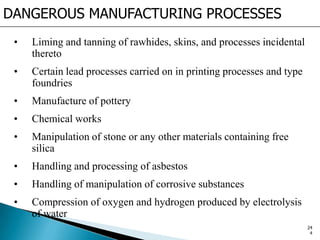 DANGEROUS MANUFACTURING PROCESSES
• Liming and tanning of rawhides, skins, and processes incidental
thereto
• Certain lead processes carried on in printing processes and type
foundries
• Manufacture of pottery
• Chemical works
• Manipulation of stone or any other materials containing free
silica
• Handling and processing of asbestos
• Handling of manipulation of corrosive substances
• Compression of oxygen and hydrogen produced by electrolysis
of water
24
4
 