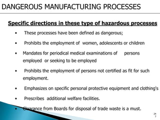 Specific directions in these type of hazardous processes
• These processes have been defined as dangerous;
• Prohibits the employment of women, adolescents or children
• Mandates for periodical medical examinations of persons
employed or seeking to be employed
• Prohibits the employment of persons not certified as fit for such
employment.
• Emphasizes on specific personal protective equipment and clothing's
• Prescribes additional welfare facilities.
• Clearance from Boards for disposal of trade waste is a must.
DANGEROUS MANUFACTURING PROCESSES
24
7
 