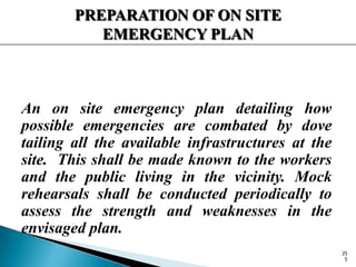 PREPARATION OF ON SITE
EMERGENCY PLAN
An on site emergency plan detailing how
possible emergencies are combated by dove
tailing all the available infrastructures at the
site. This shall be made known to the workers
and the public living in the vicinity. Mock
rehearsals shall be conducted periodically to
assess the strength and weaknesses in the
envisaged plan.
25
5
 