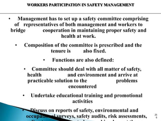 WORKERS PARTICIPATION IN SAFETY MANAGEMENT
• Management has to set up a safety committee comprising
of representatives of both management and workers to
bridge cooperation in maintaining proper safety and
health at work.
• Composition of the committee is prescribed and the
tenure is also fixed.
• Functions are also defined:
• Committee should deal with all matter of safety,
health and environment and arrive at
practicable solution to the problems
encountered
• Undertake educational training and promotional
activities
• Discuss on reports of safety, environmental and
occupational surveys, safety audits, risk assessments, 25
6
 