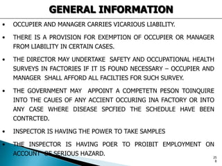 GENERAL INFORMATION
• OCCUPIER AND MANAGER CARRIES VICARIOUS LIABILITY.
• THERE IS A PROVISION FOR EXEMPTION OF OCCUPIER OR MANAGER
FROM LIABILITY IN CERTAIN CASES.
• THE DIRECTOR MAY UNDERTAKE SAFETY AND OCCUPATIONAL HEALTH
SURVEYS IN FACTORIES IF IT IS FOUND NECESSARY – OCCUPIER AND
MANAGER SHALL AFFORD ALL FACILTIES FOR SUCH SURVEY.
• THE GOVERNMENT MAY APPOINT A COMPETETN PESON TOINQUIRE
INTO THE CAUES OF ANY ACCIENT OCCURING INA FACTORY OR INTO
ANY CASE WHERE DISEASE SPCFIED THE SCHEDULE HAVE BEEN
CONTRCTED.
• INSPECTOR IS HAVING THE POWER TO TAKE SAMPLES
• THE INSPECTOR IS HAVING POER TO PROIBIT EMPLOYMENT ON
ACCOUNT OF SERIOUS HAZARD. 25
8
 