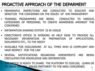 • MEANINGFUL INSPECTIONS ARE CONDUCTED TO EDUCATE AND
SENSITIZE THE CONCERNED ON THE ISSUES OF SHE MANAGEMENT
• TRAINING PROGRAMMES ARE BEING CONDUCTED TO VARIOUS
CATEGORIES OF PERSONNEL TO CREATE AWARENESS AMONGST THE
CONCERNED
• INFORMATION SHARING SYSTEM IS IN VOGUE
• DIRECTORATE OFFICE IS WORKING AS HELP DESK TO PROVIDE ALL
NECESSARY INFORMATION IN PREPARATION OF APPLICATIONS,
DOCUMENTS ETC., TO THE NEEDY
• AVAILABLE FOR DISCUSSIONS AT ALL TIMES WHO IS COMPLIANT AND
HAVE RESPECT FOR THE LAW
• SEVERAL NOTIFICATIONS REGARDING AMENDMENTS ARE BEING
CIRCULATED FOR KNOWLEDGE AND INFORMATION
• THE OFFICE IS READY TO SHARE THE PLATFORM TO DISCUSS, LEARN OR
TO KNOW ON ANY ISSUES PERTINENT TO THE AREA CONCERNED.
PROACTIVE APPROACH OF THE DEPARMENT
26
3
 