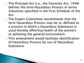 The Principal Act (i.e., the Factories Act, 1948)
defines the term Hazardous Process in terms
industries specified in the First Schedule of the
Act.
 The Expert Committee recommends that the
term Hazardous Process may be re-defined as
a process in which a Hazardous Substance is
used thereby affecting health of the workers
or polluting the general environment.
 This amendment would facilitate identification
of Hazardous Process by use of Hazardous
Substance
26
5
 