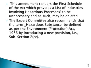  This amendment renders the First Schedule
of the Act which provides a List of Industries
Involving Hazardous Processes„ to be
unnecessary and as such, may be deleted.
 The Expert Committee also recommends that
the term ‗Hazardous Substance„ be defined
as per the Environment (Protection) Act,
1986 by introducing a new provision, i.e.,
Sub-Section 2(cc).
26
6
 