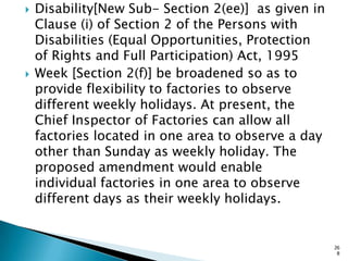  Disability[New Sub- Section 2(ee)] as given in
Clause (i) of Section 2 of the Persons with
Disabilities (Equal Opportunities, Protection
of Rights and Full Participation) Act, 1995
 Week [Section 2(f)] be broadened so as to
provide flexibility to factories to observe
different weekly holidays. At present, the
Chief Inspector of Factories can allow all
factories located in one area to observe a day
other than Sunday as weekly holiday. The
proposed amendment would enable
individual factories in one area to observe
different days as their weekly holidays.
26
8
 