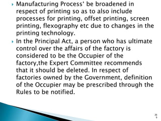  Manufacturing Process„ be broadened in
respect of printing so as to also include
processes for printing, offset printing, screen
printing, flexography etc due to changes in the
printing technology.
 In the Principal Act, a person who has ultimate
control over the affairs of the factory is
considered to be the Occupier of the
factory,the Expert Committee recommends
that it should be deleted. In respect of
factories owned by the Government, definition
of the Occupier may be prescribed through the
Rules to be notified.
26
9
 