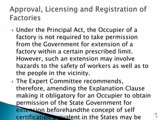  Under the Principal Act, the Occupier of a
factory is not required to take permission
from the Government for extension of a
factory within a certain prescribed limit.
However, such an extension may involve
hazards to the safety of workers as well as to
the people in the vicinity.
 The Expert Committee recommends,
therefore, amending the Explanation Clause
making it obligatory for an Occupier to obtain
permission of the State Government for
extension beforehandthe concept of self
certification prevalent in the States may be
27
0
 