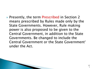  Presently, the term Prescribed in Section 2
means prescribed by Rules made only by the
State Governments. However, Rule making
power is also proposed to be given to the
Central Government, in addition to the State
Governments. Be changed to include the
Central Government or the State Government„
under the Act.
27
1
 