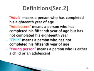 • “Adult” means a person who has completed
his eighteenth year of age
• “Adolescent” means a person who has
completed his fifteenth year of age but has
not completed his eighteenth year
• “Child” means a person who has not
completed his fifteenth year of age
• “Young person” means a person who is either
a child or an adolescent
33
 